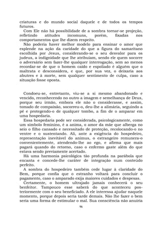 96
criaturas e do mundo social daquele e de todos os tempos
futuros.
Com Ele não há possibilidade de a sombra tornar-se projeção,
refletindo atitudes incomuns, porém, fixadas nos
comportamentos que lhe dizem respeito.
Não poderia haver melhor modelo para ensinar o amor que
esplende na ação da caridade do que a figura do samaritano
escolhida por Jesus, considerando-se o seu desvalor para os
judeus, a indignidade que lhe atribuíam, sendo ele quem socorre
o adversário sem fazer-lhe qualquer interrogação, sem ao menos
recordar-se de que o homem caído e espoliado é alguém que o
maltrata e desconsidera, e que, por sua vez, o deixaria aos
abutres e à morte, sem qualquer sentimento de culpa, caso a
situação fosse oposta.
Condoeu-se, entretanto, viu-se a si mesmo abandonado e
vencido, reconhecendo no outro a imagem e semelhança de Deus,
porque seu irmão, embora ele não o considerasse, e assim,
tomado de compaixão, socorreu-o, deu-lhe a alimária, seguindo a
pé e protegendo-o de qualquer tombo, a fim de o amparar em
uma hospedaria.
Essa hospedaria pode ser considerada, psicologicamente, como
um símbolo feminino, é a anima, o amor da mãe que alberga no
seio o filho cansado e necessitado de proteção, recolocando-o no
ventre e o sustentando. Ali, ante a exigência do hospedeiro,
representação inevitável do animus, o estrangeiro remunera-o
convenientemente, atendendo-lhe ao ego, e afirma que mais
pagará quando do retorno, caso o enfermo gaste além do que
estava sendo previamente acertado.
Há uma harmonia psicológica tão profunda na parábola que
encanta e concede-lhe caráter de integração num conteúdo
perfeito.
A sombra do hospedeiro também cede lugar à claridade do
Bem, porque confia que o estranho voltará para concluir o
pagamento, caso o amparado exija maiores cuidados e despesas.
Certamente, o homem ultrajado jamais conhecerá o seu
benfeitor. Tampouco esse saberá do que aconteceu pos-
teriormente com o seu beneficiado. A ele interessa ajudar naquele
momento, porque depois seria tarde demais. Não lhe fazer o bem
seria uma forma de estimular o mal. Sua consciência não anuiria
 