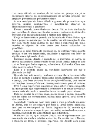 97
com uma atitude de sombra de tal natureza, porque ele já se
encontrava liberto do condicionamento de revidar prejuízo por
prejuízo, perversidade por perversidade.
A sua condição de humanidade ergueu-o do primarismo que
governa muitos sentimentos e facultou-lhe alçar-se ao
discernimento útil e generoso.
É esse o sentido da caridade com Jesus. Não se trata da doação
que humilha, do oferecimento das coisas e pertences inúteis, dos
excessos que entulham móveis e mofam nos armários.
Ele já o demonstrara quando da Parábola da Viúva Pobre, que
deu a pequena moeda que lhe ia auxiliar na alimentação do dia,
por isso, muito mais valiosa do que todo o supérfluo em joias,
moedas e objetos de alto preço que foram colocados no
gazofilácio.
Aquela foi uma forma de autodoar-se, de entregar tudo quanto
possuía e lhe era necessário, anulando o egoísmo em favor do
significado religioso da oferta.
Somente assim, dando e doando-se, o indivíduo se salva, se
liberta das paixões, desescraviza-se da posse infeliz; torna-se uno
com o Bem que frui e esparze, volvendo ao Reino dos Céus sem
estar acorrentado à Terra.
Esse é o sentido exato da caridade: libertação do ego e
plenitude do Self.
Quando isso não ocorre, nenhuma crença libera da escravidão
a que se permite o adepto. Necessário saber, portanto, como viver
a crença, que fazer dela em forma de ação edificante, que resulte
em bênçãos para o próximo e, consequentemente, para si mesmo.
Crer é uma experiência emocional, mas saber é uma conquista
da inteligência que experiência a realidade e se deixa arrebatar,
nunca mais alterando a consciência em torno do que conhece.
Pode-se mudar de crença; mas, quem passa a saber, enquanto
vive em clima de normalidade, nunca mais ignora. Está ciente e
vive consciente.
A caridade resulta na lição mais pura e mais profunda do amor
de Jesus, que se prolongará por toda a Igreja cristã primitiva,
mas que se corromperá na forma degradante da esmola que
humilha e espezinha aquele que necessita, assinalando-o com a
miséria, roubando-lhe a identidade que o dignifica.
O doutor da lei, que buscou Jesus, era o representante por
excelência da sombra coletiva existente. Ele sentia que o Mestre,
o Homem de Bem, o Messias esperado, era Aquele com quem
 