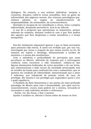 98
dialogava. No entanto, a sua sombra individual, invejosa e
ciumenta, desejava colhê-lo numa armadilha, bem ao gosto da
inferioridade dos pigmeus morais, das crianças psicológicas que,
embora adultas, se negam ao amadurecimento da
responsabilidade, da autoanálise, da autoconsciência.
Sentindo-se incapaz de ser semelhante a Jesus, traiu a própria
inferioridade, desejando perturbá-lo, levá-lo ao ridículo.
A sua foi a pergunta que apresentam os impostores, porque
sabendo da resposta, desejam conferi-la com a que lhes podem
dar aqueles que lhes despertam o ciúme inconfesso e a inveja
mesquinha.
Era-lhe totalmente impossível ignorar o que se fazia necessário
para possuirá vida eterna. E tanto era verdade que, por sua vez,
interrogado por Jesus a respeito do que estava escrito na lei, foi
taxativo em repetir o Decálogo, demonstrando a lucidez da
memória e o atraso dos sentimentos.
Com a sabedoria e profundidade de percepção que eram
peculiares ao Mestre, inferindo da resposta que o interrogante
conhecia como encontrar a vida triunfante, utilizou-se das
figuras dominantes-hediondas de outro sacerdote e de um levita,
que representavam o lado escuro da sociedade preocupada com
os triunfes da ilusão para confrontá-los com o samaritano, que se
postava em condição de inferioridade, demonstrando que o amor
é soberano, que independe de posição social, de raça, de
privilégio. Ele mesmo é um privilégio que engrandece quem o vive
e pode espalhá-lo.
A Parábola do Bom Samaritano é um poema da mais profunda
psicologia do Mestre para com a Humanidade, que após ouvi-la,
conscientemente, nunca mais poderá ser a mesma, tornando-se
necessário a cada indivíduo atender a ordenança:
- Então, vai, diz Jesus, e faze o mesmo.
Ajudar é auxiliar-se, libertar é forma nobre de tornar-se livre.
 