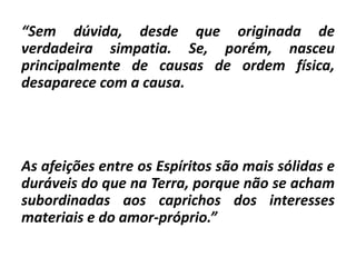 “Sem dúvida, desde que originada de
verdadeira simpatia. Se, porém, nasceu
principalmente de causas de ordem física,
desaparece com a causa.
As afeições entre os Espíritos são mais sólidas e
duráveis do que na Terra, porque não se acham
subordinadas aos caprichos dos interesses
materiais e do amor-próprio.”
 