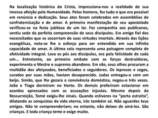 Na localização histórica do Cristo, impressiona-nos a realidade de sua
imensa afeição pela Humanidade. Pelos homens, fez tudo o que era possível
em renúncia e dedicação. Seus atos foram celebrados em assembléias de
confraternização e de amor. A primeira manifestação de seu apostolado
verificou-se na festa jubilosa de um lar. Fez companhia aos publicanos,
sentiu sede da perfeita compreensão de seus discípulos. Era amigo fiel dos
necessitados que se socorriam de suas virtudes imortais. Através das lições
evangélicas, nota-se lhe o esforço para ser entendido em sua infinita
capacidade de amar. A última ceia representa uma paisagem completa de
afetividade integral. Lava os pés aos discípulos, ora pela felicidade de cada
um... Entretanto, ao primeiro embate com as forças destruidoras,
experimenta o Mestre o supremo abandono. Em vão, seus olhos procuram a
multidão dos afeiçoados, beneficiados e seguidores. Os leprosos e cegos,
curados por suas mãos, haviam desaparecido. Judas entregou-o com um
beijo. Simão, que lhe gozara a convivência doméstica, negou-o três vezes.
João e Tiago dormiram no Horto. Os demais preferiram estacionar em
acordos apressados com as acusações injustas. Mesmo depois da
Ressurreição, Tomé exigiu-lhe sinais. Quando estiveres na “porta estreita”,
dilatando as conquistas da vida eterna, irás também só. Não aguardes teus
amigos. Não te compreenderiam; no entanto, não deixes de amá-los. São
crianças. E toda criança teme e exige muito.
 
