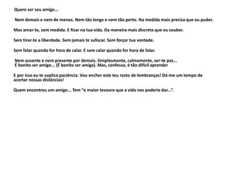 Quero ser seu amigo...
Nem demais e nem de menos. Nem tão longe e nem tão perto. Na medida mais precisa que eu puder.
Mas amar-te, sem medida. E ficar na tua vida. Da maneira mais discreta que eu souber.
Sem tirar-te a liberdade. Sem jamais te sufocar. Sem forçar tua vontade.
Sem falar quando for hora de calar. E sem calar quando for hora de falar.
Nem ausente e nem presente por demais. Simplesmente, calmamente, ser-te paz...
É bonito ser amigo... (É bonito ser amiga). Mas, confesso, é tão difícil aprender
E por isso eu te suplico paciência. Vou encher este teu rosto de lembranças! Dá-me um tempo de
acertar nossas distâncias!
Quem encontrou um amigo... Tem “o maior tesouro que a vida nos poderia dar...”.
 