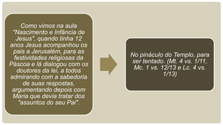 Como vimos na aula
 "Nascimento e Infância de
   Jesus", quando tinha 12
anos Jesus acompanhou os
 pais a Jerusalém, para as
  festividades religiosas da   No pináculo do Templo, para
Páscoa e lá dialogou com os    ser tentado. (Mt. 4 vs. 1/11,
   doutores da lei, a todos     Mc. 1 vs. 12/13 e Lc. 4 vs.
admirando com a sabedoria                  1/13)
      de suas respostas,
 argumentando depois com
 Maria que devia tratar dos
    "assuntos do seu Pai".
 