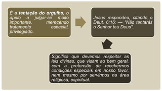 É a tentação do orgulho, o
apelo a julgar-se muito                Jesus respondeu, citando o
importante,     merecendo              Deut. 6:16: — "Não tentarás
tratamento        especial,            o Senhor teu Deus".
privilegiado.




                   Significa que devemos respeitar as
                   leis divinas, que visam ao bem geral,
                   sem a pretensão de recebermos
                   condições especiais em nosso favor,
                   nem mesmo por servirmos na área
                   religiosa, espiritual.
 