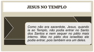 Como não era sacerdote, Jesus, quando
ia ao Templo, não podia entrar no Santo
dos Santos e nem sequer no pátio mais
interno. Mas no pátio dos israelitas ele
podia entrar, pois também era um deles.
 