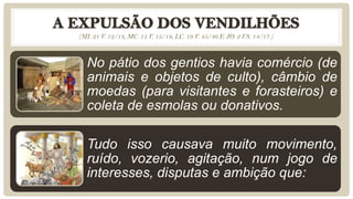 (MI. 21 V. 12/13, MC. 11 V. 15/18, LC. 19 V. 45/46 E JO. 2 VS. 14/17.)



  No pátio dos gentios havia comércio (de
  animais e objetos de culto), câmbio de
  moedas (para visitantes e forasteiros) e
  coleta de esmolas ou donativos.

  Tudo isso causava muito movimento,
  ruído, vozerio, agitação, num jogo de
  interesses, disputas e ambição que:
 