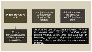 -corrigir o desvio     -defender a pureza
O que procurava       da finalidade            da atividade
      era:             superior do           espiritual dentro
                         Templo;                   dele.



                    Verificamos que não, porque não feriu nenhum
      Estaria       ser vivente (nem mesmo os pombos, cujas
transtornado pela   gaiolas mandou retirar para que eles não se
  cólera, quando    ferissem); apenas afugentou animais e
   agiu assim?      pessoas, derramou dinheiro e virou mesas e
                    cadeiras.
 