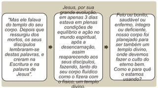 Jesus, por sua
                       grande evolução,
                                             Feio ou bonito,
                      em apenas 3 dias
 "Mas ele falava                                saudável ou
                      estava em plenas
do templo do seu                            enfermo, íntegro
                          condições de
corpo. Depois que                              ou deficiente,
                     equilíbrio e ação no
  ressurgiu dos                              nosso corpo foi
                       mundo espiritual,
 mortos, os seus                             planejado para
                             após a
    discípulos                               ser também um
                       desencarnação,
  lembraram-se                                templo divino,
                             assim
destas palavras, e                            onde devemos
                      reaparecendo aos
    creram na                                fazer o culto do
                        seus discípulos,
  Escritura e na                                eterno bem.
                      fazendo, tanto do
    palavra de                              Como e para quê
                      seu corpo fluídico
     Jesus".                                     o estamos
                      como o fizera com
                                                  usando?
                     o físico, um templo
 