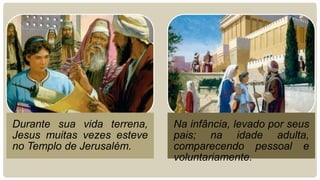 Durante sua vida terrena,   Na infância, levado por seus
Jesus muitas vezes esteve   pais; na idade adulta,
no Templo de Jerusalém.     comparecendo pessoal e
                            voluntariamente.
 