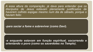 A essa altura da comparação, já dava para entender que os
discípulos de Jesus estavam plenamente justificados de
haverem colhido espigas mesmo num dia de sábado, porque o
haviam feito:



-para saciar a fome e sobreviver (como Davi).




-e enquanto estavam em função espiritual, socorrendo e
orientando o povo (como os sacerdotes no Templo).
 