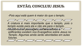 -Pois aqui está quem é maior do que o templo.

A criatura é mais importante que o templo, pois o
templo existe para ela e não ela para o templo.
 Muitas outras passagens esclarecedoras e
 edificantes existem nos Evangelhos sobre Jesus no
 Templo. Algumas ainda serão abordadas em aulas
 futuras.
 