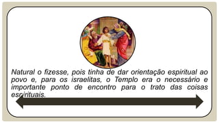 Natural o fizesse, pois tinha de dar orientação espiritual ao
povo e, para os israelitas, o Templo era o necessário e
importante ponto de encontro para o trato das coisas
espirituais.
 