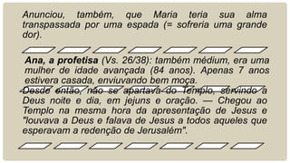 Anunciou, também, que Maria teria sua alma
transpassada por uma espada (= sofreria uma grande
dor).
Ana, a profetisa (Vs. 26/38): também médium, era uma
mulher de idade avançada (84 anos). Apenas 7 anos
estivera casada, enviuvando bem moça.
Desde então, não se apartava do Templo, servindo a
Deus noite e dia, em jejuns e oração. — Chegou ao
Templo na mesma hora da apresentação de Jesus e
"louvava a Deus e falava de Jesus a todos aqueles que
esperavam a redenção de Jerusalém".
 