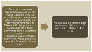 Como vimos na aula
"Nascimento e Infância de
Jesus", quando tinha 12
anos Jesus acompanhou os
pais a Jerusalém, para as
festividades religiosas da
Páscoa e lá dialogou com os
doutores da lei, a todos
admirando com a sabedoria
de suas
respostas, argumentando
depois com Maria que devia
tratar dos "assuntos do seu
Pai".
No pináculo do Templo, para
ser tentado. (Mt. 4 vs. 1/11,
Mc. 1 vs. 12/13 e Lc. 4 vs.
1/13)
 
