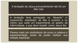A tentação de Jesus provavelmente não foi um
fato real.
A tentação teria começado no "deserto" (=
isolamento, soledade); de fato é sozinho e no
íntimo que cada um experimenta os apelos da
inferioridade, a que deve resistir, como Jesus fez.
Parece mais um simbolismo de como a criatura é
experimentada, antes de poder realizar sua
missão espiritual.
 