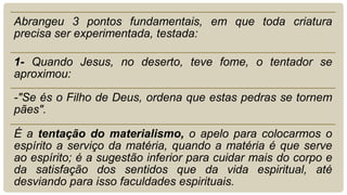Abrangeu 3 pontos fundamentais, em que toda criatura
precisa ser experimentada, testada:
1- Quando Jesus, no deserto, teve fome, o tentador se
aproximou:
-"Se és o Filho de Deus, ordena que estas pedras se tornem
pães".
É a tentação do materialismo, o apelo para colocarmos o
espírito a serviço da matéria, quando a matéria é que serve
ao espírito; é a sugestão inferior para cuidar mais do corpo e
da satisfação dos sentidos que da vida espiritual, até
desviando para isso faculdades espirituais.
 