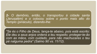2- O demônio, então, o transportou à cidade santa
(Jerusalém) e o colocou sobre o ponto mais alto do
Templo (pináculo), dizendo-lhe:
"Se és o Filho de Deus, lança-te abaixo, pois está escrito:
Ele deu a seus anjos ordens a teu respeito; proteger-te-ão
com as mãos, com cuidado, para não machucares o teu
pé nalguma pedra" (Salmo 90 vs. 11/12).
 