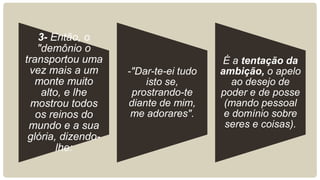 3- Então, o
"demônio o
transportou uma
vez mais a um
monte muito
alto, e lhe
mostrou todos
os reinos do
mundo e a sua
glória, dizendo-
lhe:
-"Dar-te-ei tudo
isto se,
prostrando-te
diante de mim,
me adorares".
É a tentação da
ambição, o apelo
ao desejo de
poder e de posse
(mando pessoal
e domínio sobre
seres e coisas).
 
