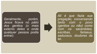 Geralmente, porém,
Jesus ficava no pátio
dos gentios (o mais
externo deles e onde
qualquer pessoa podia
entrar).
Ali é que fazia sua
pregação, conversando
tanto com o povo
(gentios ou não) como
com os sacerdotes,
escribas, fariseus,
saduceus, doutores da
lei.
 