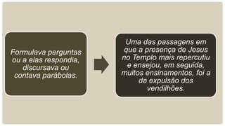 Formulava perguntas
ou a elas respondia,
discursava ou
contava parábolas.
Uma das passagens em
que a presença de Jesus
no Templo mais repercutiu
e ensejou, em seguida,
muitos ensinamentos, foi a
da expulsão dos
vendilhões.
 