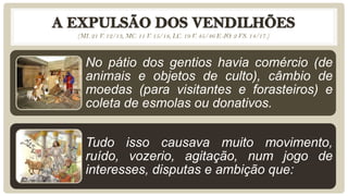 (MI. 21 V. 12/13, MC. 11 V. 15/18, LC. 19 V. 45/46 E JO. 2 VS. 14/17.)
No pátio dos gentios havia comércio (de
animais e objetos de culto), câmbio de
moedas (para visitantes e forasteiros) e
coleta de esmolas ou donativos.
Tudo isso causava muito movimento,
ruído, vozerio, agitação, num jogo de
interesses, disputas e ambição que:
 