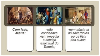 Com isso,
Jesus:
-não
condenava
nem impedia
o serviço
espiritual do
Templo;
-nem afastava
os sacerdotes
ou os fiéis
dos cultos.
 