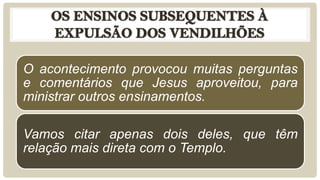 O acontecimento provocou muitas perguntas
e comentários que Jesus aproveitou, para
ministrar outros ensinamentos.
Vamos citar apenas dois deles, que têm
relação mais direta com o Templo.
 