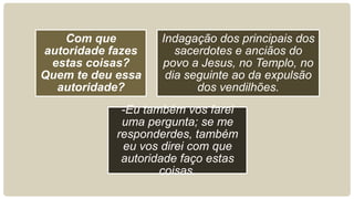 Com que
autoridade fazes
estas coisas?
Quem te deu essa
autoridade?
Indagação dos principais dos
sacerdotes e anciãos do
povo a Jesus, no Templo, no
dia seguinte ao da expulsão
dos vendilhões.
-Eu também vos farei
uma pergunta; se me
responderdes, também
eu vos direi com que
autoridade faço estas
coisas.
 