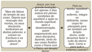 "Mas ele falava
do templo do seu
corpo. Depois que
ressurgiu dos
mortos, os seus
discípulos
lembraram-se
destas palavras, e
creram na
Escritura e na
palavra de
Jesus".
Jesus, por sua
grande evolução,
em apenas 3 dias
estava em plenas
condições de
equilíbrio e ação no
mundo espiritual,
após a
desencarnação,
assim
reaparecendo aos
seus discípulos,
fazendo, tanto do
seu corpo fluídico
como o fizera com
o físico, um templo
Feio ou
bonito, saudável
ou
enfermo, íntegro
ou
deficiente, nosso
corpo foi
planejado para
ser também um
templo
divino, onde
devemos fazer o
culto do eterno
bem. Como e
para quê o
estamos usando?
 