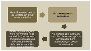 Referências de Jesus
ao Templo em seus
ensinos e feitos
Vai mostrar-te ao
sacerdote
Ao leproso que curou, na
descida do monte, após o
sermão das bem-
aventuranças, Jesus
recomendou:
-Nada digas a ninguém
mas vai, mostra-te ao
sacerdote (por certo no
Templo) e apresenta a
oferta que Moisés
determinou, para lhes
servir de testemunho.
 