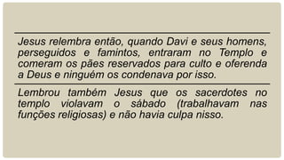 Jesus relembra então, quando Davi e seus homens,
perseguidos e famintos, entraram no Templo e
comeram os pães reservados para culto e oferenda
a Deus e ninguém os condenava por isso.
Lembrou também Jesus que os sacerdotes no
templo violavam o sábado (trabalhavam nas
funções religiosas) e não havia culpa nisso.
 
