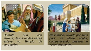 Durante sua vida
terrena, Jesus muitas vezes
esteve no Templo de
Jerusalém.
Na infância, levado por seus
pais; na idade adulta,
comparecendo pessoal e
voluntariamente.
 