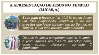 Seus pais o levaram (vs. 22/24): sendo Jesus
um filho primogênito, mandava a lei dos
israelitas que fosse apresentado ao Senhor, no
Templo, e sua mãe levasse uma oferenda.
Os pais de Jesus cumpriram essa lei, levando-
o (com apenas um mês de nascido); como
eram pobres, ofereceram somente 2
pombinhos.
 