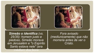 Simeão o identifica (vs.
25/35): homem justo e
piedoso, Simeão morava
em Jerusalém e "o Espírito
Santo estava nele" (era
médium dos bons
Fora avisado
(mediunicamente) que não
morreria antes de ver o
Cristo.
 