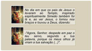 No dia em que os pais de Jesus o
levaram ao Templo, inspirado
espiritualmente Simeão também foi
lá e, ao ver Jesus, o tomou nos
braços e louvou a Deus, dizendo:
-"Agora, Senhor, despede em paz o
teu servo, segundo a tua
palavra, porque os meus olhos já
viram a tua salvação (...)".
 