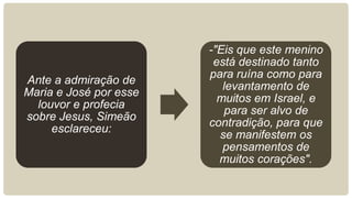 Ante a admiração de
Maria e José por esse
louvor e profecia
sobre Jesus, Simeão
esclareceu:
-"Eis que este menino
está destinado tanto
para ruína como para
levantamento de
muitos em Israel, e
para ser alvo de
contradição, para que
se manifestem os
pensamentos de
muitos corações".
 