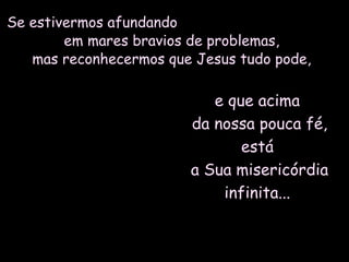 Se estivermos afundandoSe estivermos afundando
em mares bravios de problemas,em mares bravios de problemas,
mas reconhecermos que Jesus tudo pode,mas reconhecermos que Jesus tudo pode,
e que acimae que acima
da nossa pouca fé,da nossa pouca fé,
estáestá
a Sua misericórdiaa Sua misericórdia
infinita...infinita...
 
