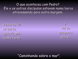 O que aconteceu com Pedro?O que aconteceu com Pedro?
Ele e os outros discípulos estavam numa barcaEle e os outros discípulos estavam numa barca
atravessando para outra margem.atravessando para outra margem.
Jesus os vêJesus os vê
na barcana barca
agitada peloagitada pelo
vento fortevento forte
““Caminhando sobre o mar”.
ee
vai aovai ao
encontroencontro
deles.deles.
 