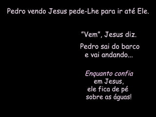 Pedro vendo Jesus pede-Lhe para ir até Ele.Pedro vendo Jesus pede-Lhe para ir até Ele.
””Vem”, Jesus diz.Vem”, Jesus diz.
Pedro sai do barcoPedro sai do barco
e vai andando...e vai andando...
Enquanto confiaEnquanto confia
em Jesus,em Jesus,
ele fica de péele fica de pé
sobre as águas!sobre as águas!
 