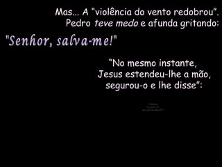 Mas... A “violência do vento redobrou”.Mas... A “violência do vento redobrou”.
PedroPedro teve medoteve medo e afunda gritando:e afunda gritando:
““No mesmo instante,No mesmo instante,
Jesus estendeu-lhe a mão,Jesus estendeu-lhe a mão,
segurou-o e lhe disse”:segurou-o e lhe disse”:
"Homem"Homem
de pouca fé,de pouca fé,
por que duvidaste?"por que duvidaste?"
 