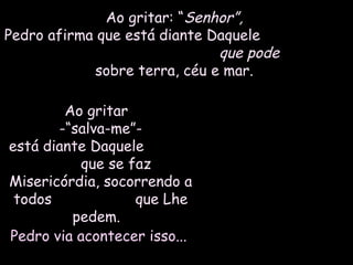 Ao gritar: “Ao gritar: “Senhor”,Senhor”,
Pedro afirma que está diante DaquelePedro afirma que está diante Daquele
que podeque pode
sobre terra, céu e mar.sobre terra, céu e mar.
Ao gritarAo gritar
-“salva-me”--“salva-me”-
está diante Daqueleestá diante Daquele
que se fazque se faz
Misericórdia, socorrendo aMisericórdia, socorrendo a
todos que Lhetodos que Lhe
pedem.pedem.
Pedro via acontecer isso...Pedro via acontecer isso...
 
