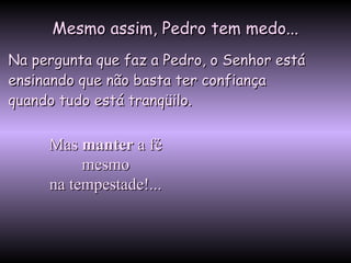Mesmo assim, Pedro tem medo...Mesmo assim, Pedro tem medo...
Na pergunta que faz a Pedro, o Senhor estáNa pergunta que faz a Pedro, o Senhor está
ensinando que não basta ter confiançaensinando que não basta ter confiança
quando tudo está tranqüilo.quando tudo está tranqüilo.
MasMas mantermanter a féa fé
mesmomesmo
na tempestade!...na tempestade!...
 