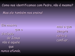 Como nos identificamos com Pedro, não é mesmo?Como nos identificamos com Pedro, não é mesmo?
Mas ele também nos ensina!Mas ele também nos ensina!
Ele mostraEle mostra
que oque o
discípulodiscípulo
de Jesusde Jesus
não é aquelenão é aquele
queque
nunca afundanunca afunda,,
mas o quemas o que
sempresempre
voltavolta aa
confiar.confiar.
 