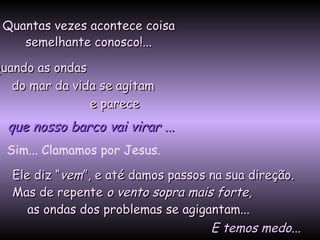 Quantas vezes acontece coisaQuantas vezes acontece coisa
semelhante conosco!...semelhante conosco!...
Quando as ondasQuando as ondas
do mar da vida se agitamdo mar da vida se agitam
e parecee parece
Ele diz “Ele diz “vemvem”, e até damos passos na sua direção.”, e até damos passos na sua direção.
Mas de repenteMas de repente o vento sopra mais forte,o vento sopra mais forte,
as ondas dos problemas se agigantam...as ondas dos problemas se agigantam...
que nosso barco vai virarque nosso barco vai virar ......
Sim... Clamamos por Jesus.
E temos medo...E temos medo...
 