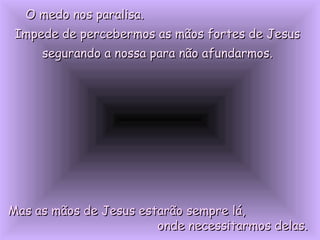 O medo nos paralisa.O medo nos paralisa.
Impede de percebermos as mãos fortes de JesusImpede de percebermos as mãos fortes de Jesus
segurando a nossa para não afundarmos.segurando a nossa para não afundarmos.
Mas as mãos de Jesus estarão sempre lá,Mas as mãos de Jesus estarão sempre lá,
onde necessitarmos delas.onde necessitarmos delas.
 