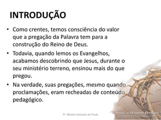 INTRODUÇÃO
• Como crentes, temos consciência do valor
que a pregação da Palavra tem para a
construção do Reino de Deus.
• Todavia, quando lemos os Evangelhos,
acabamos descobrindo que Jesus, durante o
seu ministério terreno, ensinou mais do que
pregou.
• Na verdade, suas pregações, mesmo quando
proclamações, eram recheadas de conteúdo
pedagógico.
Pr. Moisés Sampaio de Paula 10
 