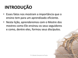 INTRODUÇÃO
• Esses fatos nos mostram a importância que o
ensino tem para um aprendizado eficiente.
• Nesta lição, aprenderemos com o Mestre dos
mestres como Ele ensinou os seus seguidores
e como, dentre eles, formou seus discípulos.
Pr. Moisés Sampaio de Paula 11
 