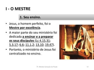 I - O MESTRE
Pr. Moisés Sampaio de Paula 13
1. Seu ensino.
• Jesus, o homem perfeito, foi o
Mestre por excelência.
• A maior parte do seu ministério foi
dedicada a ensinar e a preparar
os seus discípulos (Lc 4.15,31;
5.3,17; 6.6; 11.1,2; 13.10; 19.47).
• Portanto, o ministério de Jesus foi
centralizado no ensino.
 