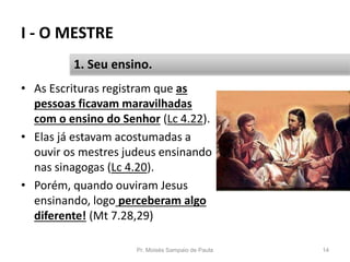 I - O MESTRE
Pr. Moisés Sampaio de Paula 14
1. Seu ensino.
• As Escrituras registram que as
pessoas ficavam maravilhadas
com o ensino do Senhor (Lc 4.22).
• Elas já estavam acostumadas a
ouvir os mestres judeus ensinando
nas sinagogas (Lc 4.20).
• Porém, quando ouviram Jesus
ensinando, logo perceberam algo
diferente! (Mt 7.28,29)
 