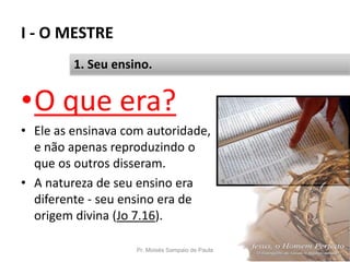 I - O MESTRE
Pr. Moisés Sampaio de Paula 15
1. Seu ensino.
•O que era?
• Ele as ensinava com autoridade,
e não apenas reproduzindo o
que os outros disseram.
• A natureza de seu ensino era
diferente - seu ensino era de
origem divina (Jo 7.16).
 